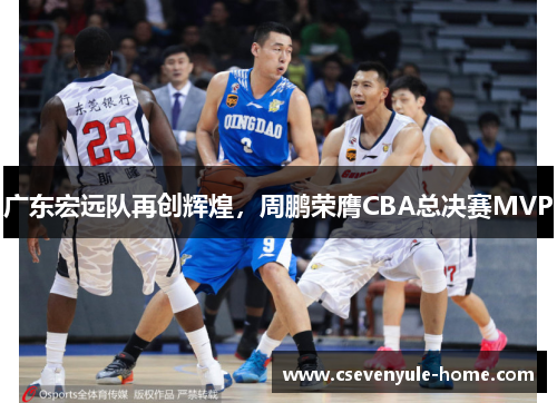 广东宏远队再创辉煌，周鹏荣膺CBA总决赛MVP